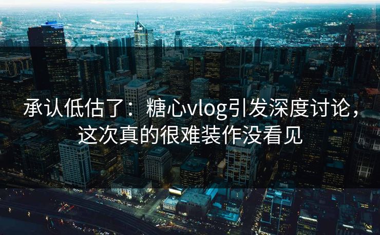 承认低估了：糖心vlog引发深度讨论，这次真的很难装作没看见