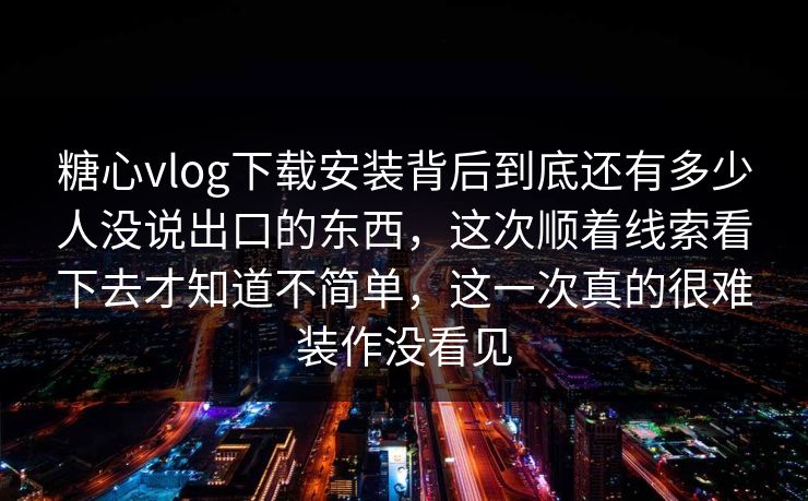 糖心vlog下载安装背后到底还有多少人没说出口的东西，这次顺着线索看下去才知道不简单，这一次真的很难装作没看见