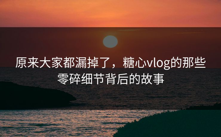 原来大家都漏掉了，糖心vlog的那些零碎细节背后的故事