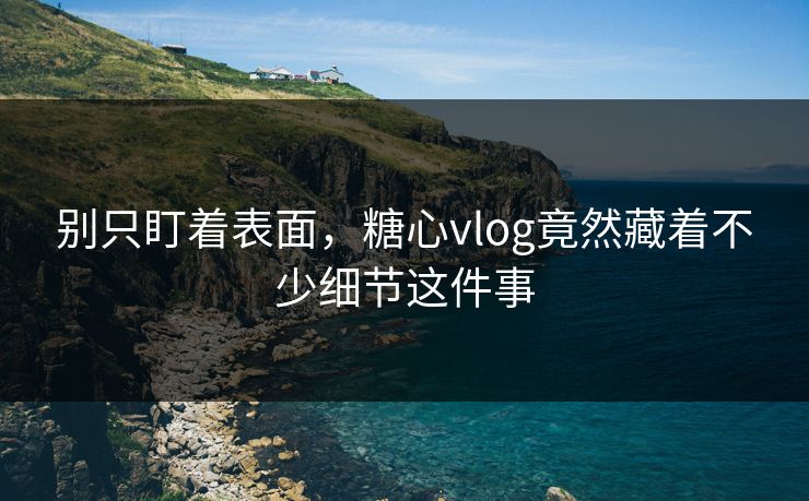 别只盯着表面，糖心vlog竟然藏着不少细节这件事