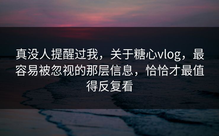 真没人提醒过我，关于糖心vlog，最容易被忽视的那层信息，恰恰才最值得反复看