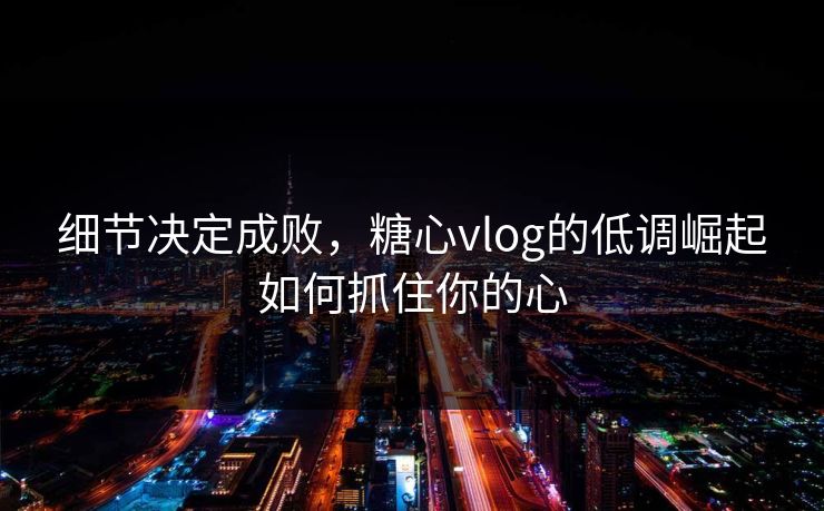 细节决定成败，糖心vlog的低调崛起如何抓住你的心