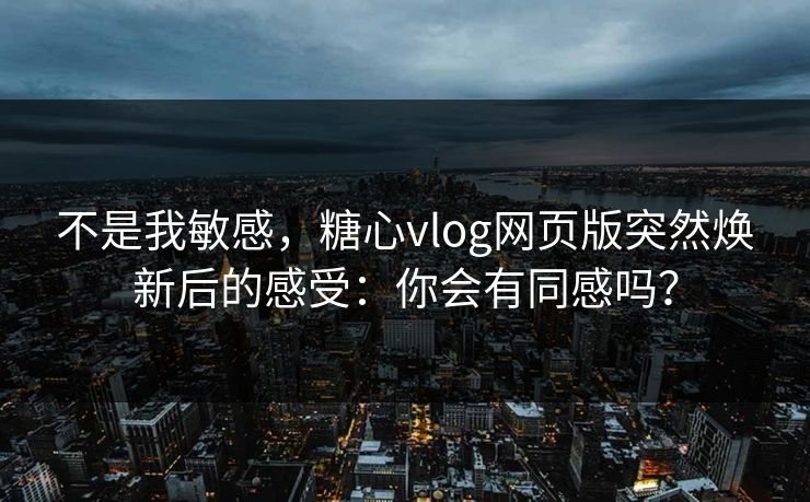 不是我敏感，糖心vlog网页版突然焕新后的感受：你会有同感吗？