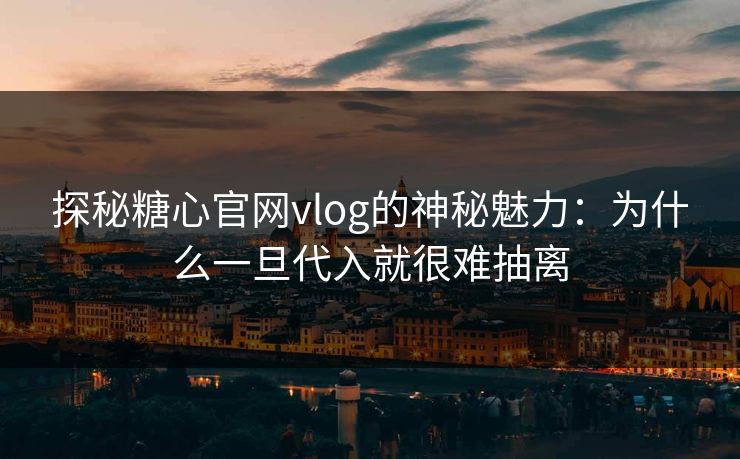 探秘糖心官网vlog的神秘魅力：为什么一旦代入就很难抽离