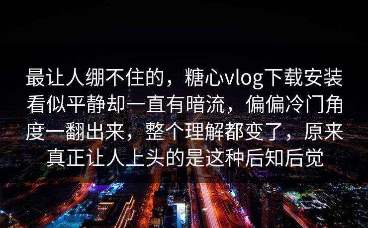 最让人绷不住的，糖心vlog下载安装看似平静却一直有暗流，偏偏冷门角度一翻出来，整个理解都变了，原来真正让人上头的是这种后知后觉