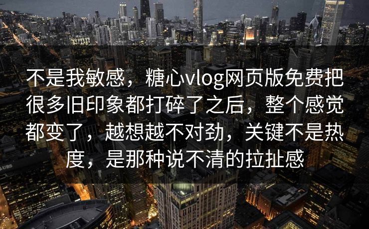 不是我敏感，糖心vlog网页版免费把很多旧印象都打碎了之后，整个感觉都变了，越想越不对劲，关键不是热度，是那种说不清的拉扯感
