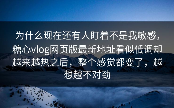 为什么现在还有人盯着不是我敏感，糖心vlog网页版最新地址看似低调却越来越热之后，整个感觉都变了，越想越不对劲