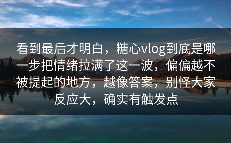 看到最后才明白，糖心vlog到底是哪一步把情绪拉满了这一波，偏偏越不被提起的地方，越像答案，别怪大家反应大，确实有触发点