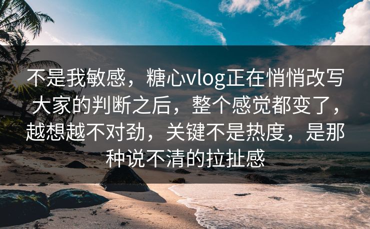 不是我敏感，糖心vlog正在悄悄改写大家的判断之后，整个感觉都变了，越想越不对劲，关键不是热度，是那种说不清的拉扯感