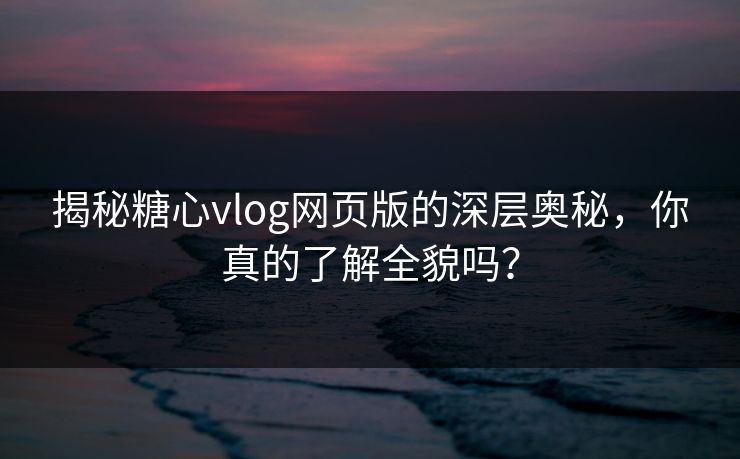 揭秘糖心vlog网页版的深层奥秘，你真的了解全貌吗？