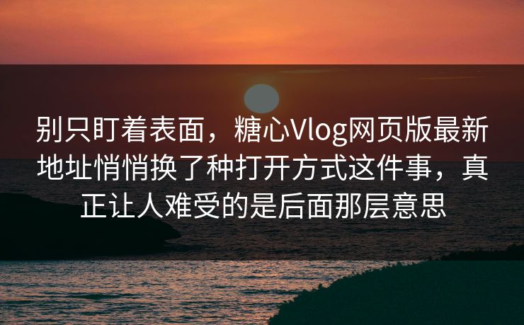 别只盯着表面，糖心Vlog网页版最新地址悄悄换了种打开方式这件事，真正让人难受的是后面那层意思