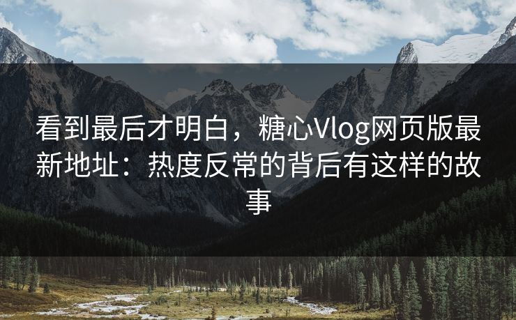 看到最后才明白,糖心Vlog网页版最新地址:热度反常的背后有这样的故事 看到最后才明白,糖心Vlog网页版最新地址:热度反常的背后有这样的故事