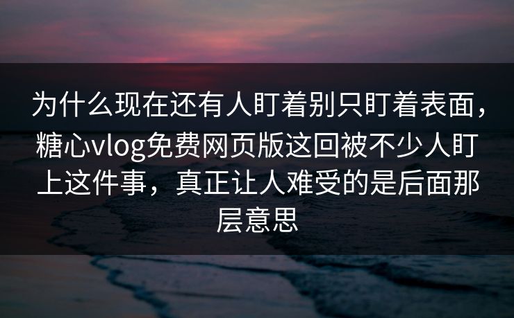 为什么现在还有人盯着别只盯着表面，糖心vlog免费网页版这回被不少人盯上这件事，真正让人难受的是后面那层意思
