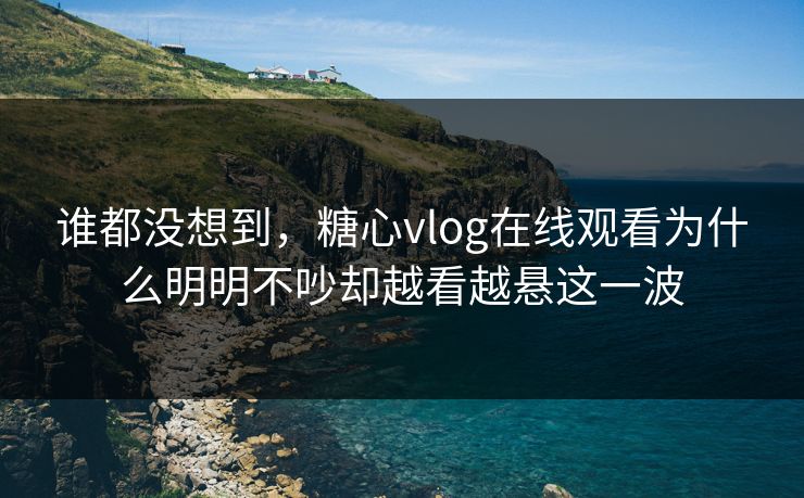 谁都没想到，糖心vlog在线观看为什么明明不吵却越看越悬这一波