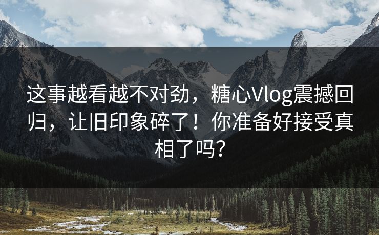 这事越看越不对劲,糖心Vlog震撼回归,让旧印象碎了!你准备好接受真相了吗? 这事越看越不对劲,糖心Vlog震撼回归,让旧印象碎了!你准备好接受真相了吗?
