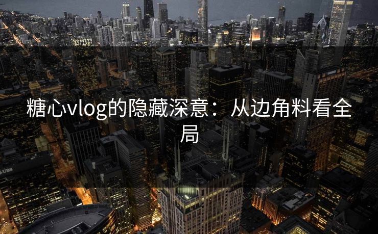 糖心vlog的隐藏深意：从边角料看全局