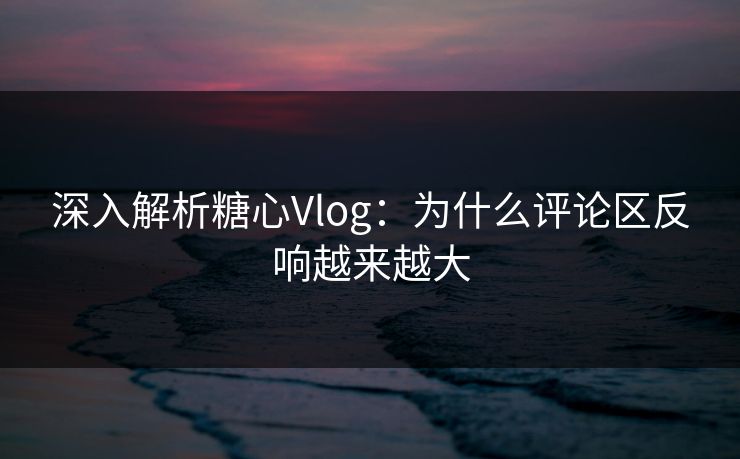 深入解析糖心Vlog:为什么评论区反响越来越大 深入解析糖心Vlog:为什么评论区反响越来越大