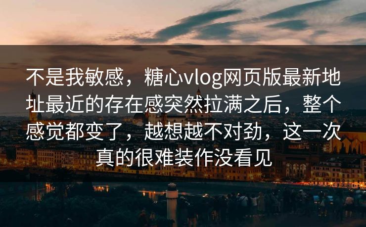 不是我敏感，糖心vlog网页版最新地址最近的存在感突然拉满之后，整个感觉都变了，越想越不对劲，这一次真的很难装作没看见