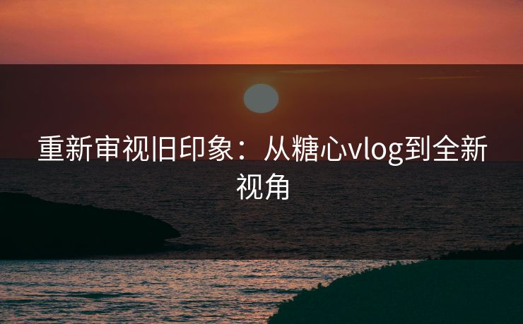 重新审视旧印象:从糖心vlog到全新视角 重新审视旧印象:从糖心vlog到全新视角