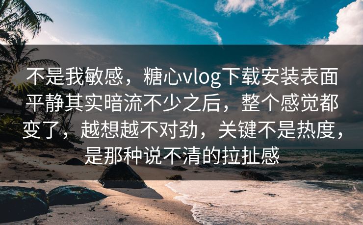不是我敏感，糖心vlog下载安装表面平静其实暗流不少之后，整个感觉都变了，越想越不对劲，关键不是热度，是那种说不清的拉扯感