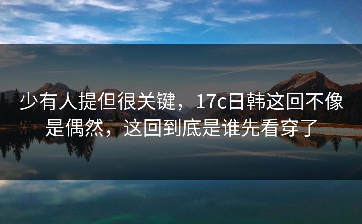 少有人提但很关键,17c日韩这回不像是偶然,这回到底是谁先看穿了 少有人提但很关键,17c日韩这回不像是偶然,这回到底是谁先看穿了