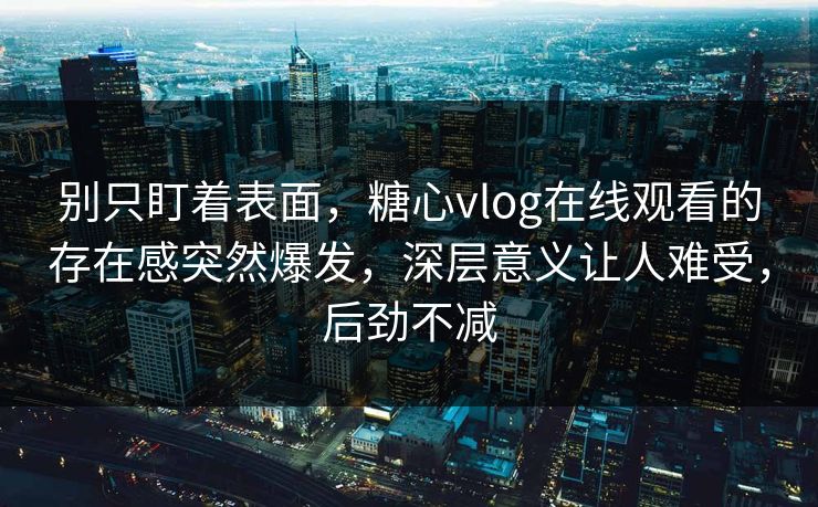 别只盯着表面，糖心vlog在线观看的存在感突然爆发，深层意义让人难受，后劲不减